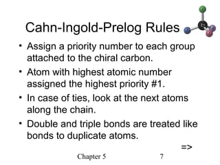 Chapter 5 7
Cahn-Ingold-Prelog Rules
• Assign a priority number to each group
attached to the chiral carbon.
• Atom with highest atomic number
assigned the highest priority #1.
• In case of ties, look at the next atoms
along the chain.
• Double and triple bonds are treated like
bonds to duplicate atoms.
=>
 