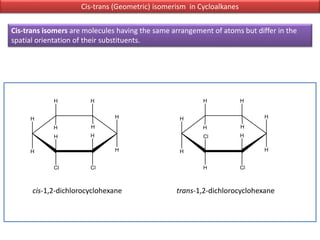Cis-trans (Geometric) isomerism in Cycloalkanes
Cis-trans isomers are molecules having the same arrangement of atoms but differ in the
spatial orientation of their substituents.
cis-1,2-dichlorocyclohexane trans-1,2-dichlorocyclohexane
 