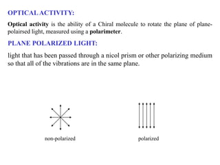 OPTICALACTIVITY:
Optical activity is the ability of a Chiral molecule to rotate the plane of plane-
polairsed light, measured using a polarimeter.
PLANE POLARIZED LIGHT:
light that has been passed through a nicol prism or other polarizing medium
so that all of the vibrations are in the same plane.
non-polarized polarized
 