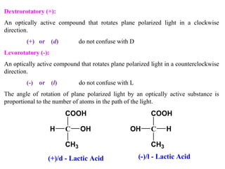 Dextrorotatory (+):
An optically active compound that rotates plane polarized light in a clockwise
direction.
(+) or (d) do not confuse with D
Levorotatory (-):
An optically active compound that rotates plane polarized light in a counterclockwise
direction.
(-) or (l) do not confuse with L
The angle of rotation of plane polarized light by an optically active substance is
proportional to the number of atoms in the path of the light.
C OH
CH3
H
COOH
C H
CH3
OH
COOH
(+)/d - Lactic Acid (-)/l - Lactic Acid
 