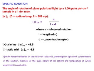 SPECIFIC ROTATION:
The angle of rotation of plane polarized light by a 1.00 gram per cm-3
sample in a 1 dm tube.
[α ]D (D = sodium lamp, λ = 589 mμ).
α
[ α ]D =
l × d
where α = observed rotation
l = length (dm)
d = concentration (g/cc)
(+)-alanine [ α ]D = +8.5
(-)-lactic acid [α ]D = -3.8
Specific Rotation depends on the nature of substance, wavelength of light used, concentration
of the solution, thickness of the layer, nature of the solvent and temperature at which
experiment is conducted.
 