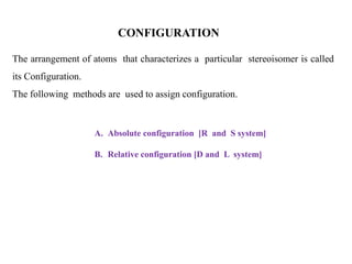The arrangement of atoms that characterizes a particular stereoisomer is called
its Configuration.
The following methods are used to assign configuration.
A. Absolute configuration [R and S system]
B. Relative configuration [D and L system]
CONFIGURATION
 