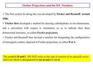 Fischer Projections and the D/L Notation:
 The first system for doing this was developed by Fischer and Rosanoff around
1900.
 Fischer first developed a method for drawing carbohydrates in two-dimensions,
and a convention with respect to orientation, so as to indicate their three
dimensional structures, so-called Fischer projections.
 Fischer and Rosanoff then devised a notation for designating the configurations
of stereogenic centres, depicted in Fischer projections, as either D or L.
The symbols D and L DO NOT relate to the sign of rotation of an optically active
molecule which is designated (+)- (or d) and (-)- (or l).
 