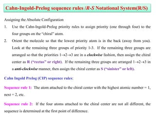 Assigning the Absolute Configuration
1. Use the Cahn-Ingold-Prelog priority rules to assign priority (one through four) to the
four groups on the “chiral” atom.
2. Orient the molecule so that the lowest priority atom is in the back (away from you).
Look at the remaining three groups of priority 1-3. If the remaining three groups are
arranged so that the priorities 123 are in a clockwise fashion, then assign the chiral
center as R (“rectus” or right). If the remaining three groups are arranged 123 in
a anti-clockwise manner, then assign the chiral center as S (“sinister” or left).
Cahn Ingold Prelog (CIP) sequence rules:
Sequence rule 1: The atom attached to the chiral center with the highest atomic number = 1,
next = 2, etc.
Sequence rule 2: If the four atoms attached to the chiral center are not all different, the
sequence is determined at the first point of difference.
Cahn-Ingold-Prelog sequence rules /R-S Notational System(R/S)
 