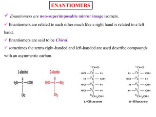  Enantiomers are non-superimposable mirror image isomers.
 Enantiomers are related to each other much like a right hand is related to a left
hand.
 Enantiomers are said to be Chiral.
 sometimes the terms right-handed and left-handed are used describe compounds
with an asymmetric carbon.
ENANTIOMERS
 