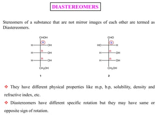 DIASTEREOMERS
Stereomers of a substance that are not mirror images of each other are termed as
Diastereomers.
 They have different physical properties like m.p, b.p, solubility, density and
refractive index, etc.
 Diastereomers have different specific rotation but they may have same or
opposite sign of rotation.
 
