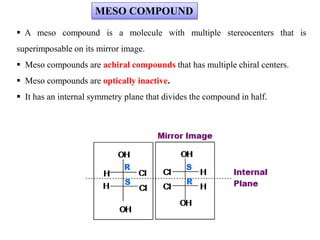  A meso compound is a molecule with multiple stereocenters that is
superimposable on its mirror image.
 Meso compounds are achiral compounds that has multiple chiral centers.
 Meso compounds are optically inactive.
 It has an internal symmetry plane that divides the compound in half.
MESO COMPOUND
 