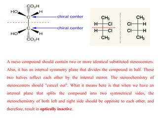 A meso compound should contain two or more identical substituted stereocenters.
Also, it has an internal symmetry plane that divides the compound in half. These
two halves reflect each other by the internal mirror. The stereochemistry of
stereocenters should "cancel out". What it means here is that when we have an
internal plane that splits the compound into two symmetrical sides, the
stereochemistry of both left and right side should be opposite to each other, and
therefore, result in optically inactive.
 
