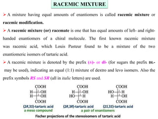 RACEMIC MIXTURE
 A mixture having equal amounts of enantiomers is called racemic mixture or
racemic modification.
 A racemic mixture (or) racemate is one that has equal amounts of left- and right-
handed enantiomers of a chiral molecule. The first known racemic mixture
was racemic acid, which Louis Pasteur found to be a mixture of the two
enantiomeric isomers of tartaric acid.
 A racemic mixture is denoted by the prefix (±)- or dl- (for sugars the prefix DL-
may be used), indicating an equal (1:1) mixture of dextro and levo isomers. Also the
prefix symbols RS and SR (all in italic letters) are used.
 