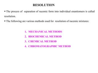  The process of separation of racemic form into individual enantiomers is called
resolution.
 The following are various methods used for resolution of racemic mixtures:
RESOLUTION
1. MECHANICAL METHODS
2. BIOCHEMICAL METHOD
3. CHEMICAL METHOD
4. CHROMATOGRAPHIC METHOD
 