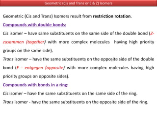 Geometric (Cis and Trans or E & Z) Isomers
Geometric (Cis and Trans) Isomers result from restriction rotation.
Compounds with double bonds:
Cis isomer – have same substituents on the same side of the double bond (Z-
zusammen (together) with more complex molecules having high priority
groups on the same side).
Trans isomer – have the same substituents on the opposite side of the double
bond (E - entgegen (opposite) with more complex molecules having high
priority groups on opposite sides).
Compounds with bonds in a ring:
Cis isomer – have the same substituents on the same side of the ring.
Trans isomer - have the same substituents on the opposite side of the ring.
 