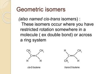 Geometric isomers
(also named cis-trans isomers) :
These isomers occur where you have
restricted rotation somewhere in a
molecule ( ex double bond) or across
a ring system
 