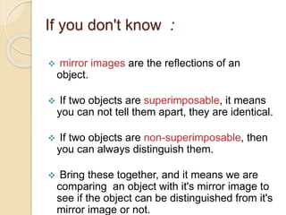 If you don't know :
 mirror images are the reflections of an
object.
 If two objects are superimposable, it means
you can not tell them apart, they are identical.
 If two objects are non-superimposable, then
you can always distinguish them.
 Bring these together, and it means we are
comparing an object with it's mirror image to
see if the object can be distinguished from it's
mirror image or not.
 