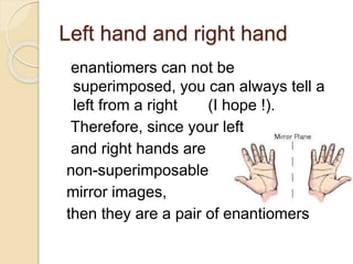 Left hand and right hand
enantiomers can not be
superimposed, you can always tell a
left from a right (I hope !).
Therefore, since your left
and right hands are
non-superimposable
mirror images,
then they are a pair of enantiomers
 