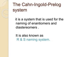The Cahn-Ingold-Prelog
system
it is a system that is used for the
naming of enantiomers and
diastereomers .
It is also known as
R & S naming system.
 