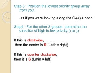 Step 3 : Position the lowest priority group away
from you,
as if you were looking along the C-(4) s bond.
Step4 : For the other 3 groups, determine the
direction of high to low priority (1 to 3)
If this is clockwise,
then the center is R (Latin= right)
If this is counter clockwise,
then it is S (Latin = left)
 