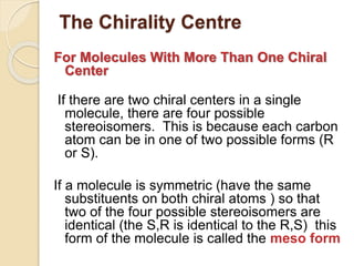 The Chirality Centre
For Molecules With More Than One Chiral
Center
If there are two chiral centers in a single
molecule, there are four possible
stereoisomers. This is because each carbon
atom can be in one of two possible forms (R
or S).
If a molecule is symmetric (have the same
substituents on both chiral atoms ) so that
two of the four possible stereoisomers are
identical (the S,R is identical to the R,S) this
form of the molecule is called the meso form
 