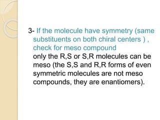 3- If the molecule have symmetry (same
substituents on both chiral centers ) ,
check for meso compound
only the R,S or S,R molecules can be
meso (the S,S and R,R forms of even
symmetric molecules are not meso
compounds, they are enantiomers).
 