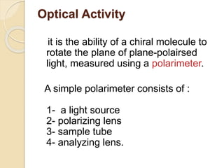 Optical Activity
it is the ability of a chiral molecule to
rotate the plane of plane-polairsed
light, measured using a polarimeter.
A simple polarimeter consists of :
1- a light source
2- polarizing lens
3- sample tube
4- analyzing lens.
 