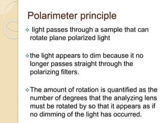 Polarimeter principle
 light passes through a sample that can
rotate plane polarized light
the light appears to dim because it no
longer passes straight through the
polarizing filters.
The amount of rotation is quantified as the
number of degrees that the analyzing lens
must be rotated by so that it appears as if
no dimming of the light has occurred.
 