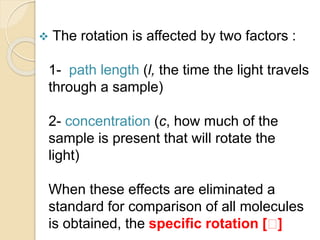  The rotation is affected by two factors :
1- path length (l, the time the light travels
through a sample)
2- concentration (c, how much of the
sample is present that will rotate the
light)
When these effects are eliminated a
standard for comparison of all molecules
is obtained, the specific rotation [ ]
 