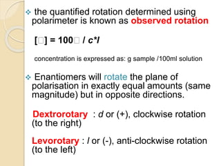  the quantified rotation determined using
polarimeter is known as observed rotation
[ ] = 100 / c*l
concentration is expressed as: g sample /100ml solution
 Enantiomers will rotate the plane of
polarisation in exactly equal amounts (same
magnitude) but in opposite directions.
Dextrorotary : d or (+), clockwise rotation
(to the right)
Levorotary : l or (-), anti-clockwise rotation
(to the left)
 
