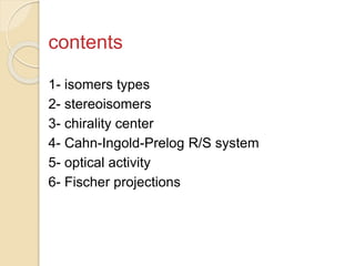 contents
1- isomers types
2- stereoisomers
3- chirality center
4- Cahn-Ingold-Prelog R/S system
5- optical activity
6- Fischer projections
 