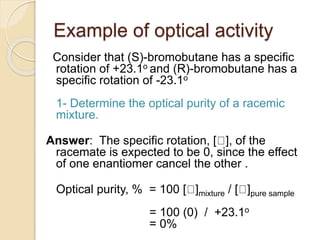 Example of optical activity
Consider that (S)-bromobutane has a specific
rotation of +23.1o and (R)-bromobutane has a
specific rotation of -23.1o
1- Determine the optical purity of a racemic
mixture.
Answer: The specific rotation, [ ], of the
racemate is expected to be 0, since the effect
of one enantiomer cancel the other .
Optical purity, % = 100 [ ]mixture / [ ]pure sample
= 100 (0) / +23.1o
= 0%
 