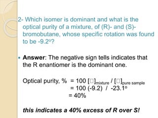 2- Which isomer is dominant and what is the
optical purity of a mixture, of (R)- and (S)-
bromobutane, whose specific rotation was found
to be -9.2o?
 Answer: The negative sign tells indicates that
the R enantiomer is the dominant one.
Optical purity, % = 100 [ ]mixture / [ ]pure sample
= 100 (-9.2) / -23.1o
= 40%
this indicates a 40% excess of R over S!
 
