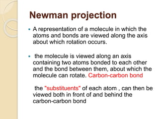Newman projection
 A representation of a molecule in which the
atoms and bonds are viewed along the axis
about which rotation occurs.
 the molecule is viewed along an axis
containing two atoms bonded to each other
and the bond between them, about which the
molecule can rotate. Carbon-carbon bond
the "substituents" of each atom , can then be
viewed both in front of and behind the
carbon-carbon bond
 