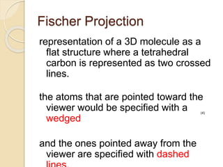 Fischer Projection
representation of a 3D molecule as a
flat structure where a tetrahedral
carbon is represented as two crossed
lines.
the atoms that are pointed toward the
viewer would be specified with a
wedged
and the ones pointed away from the
viewer are specified with dashed
(4)
 