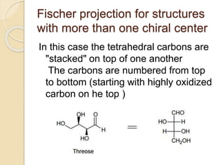 Fischer projection for structures
with more than one chiral center
In this case the tetrahedral carbons are
"stacked" on top of one another
The carbons are numbered from top
to bottom (starting with highly oxidized
carbon on he top )
 