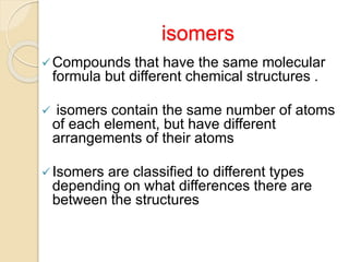 isomers
Compounds that have the same molecular
formula but different chemical structures .
 isomers contain the same number of atoms
of each element, but have different
arrangements of their atoms
Isomers are classified to different types
depending on what differences there are
between the structures
 