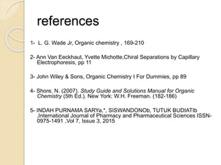 references
1- L. G. Wade Jr, Organic chemistry , 169-210
2- Ann Van Eeckhaut, Yvette Michotte,Chiral Separations by Capillary
Electrophoresis, pp 11
3- John Wiley & Sons, Organic Chemistry I For Dummies, pp 89
4- Shore, N. (2007). Study Guide and Solutions Manual for Organic
Chemistry (5th Ed.). New York: W.H. Freeman. (182-186)
5- INDAH PURNAMA SARYa,*, SISWANDONOb, TUTUK BUDIATIb
,International Journal of Pharmacy and Pharmaceutical Sciences ISSN-
0975-1491 ,Vol 7, Issue 3, 2015
 