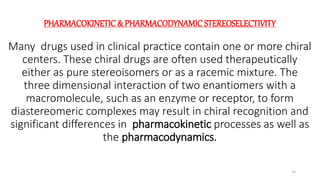 PHARMACOKINETIC & PHARMACODYNAMIC STEREOSELECTIVITY
Many drugs used in clinical practice contain one or more chiral
centers. These chiral drugs are often used therapeutically
either as pure stereoisomers or as a racemic mixture. The
three dimensional interaction of two enantiomers with a
macromolecule, such as an enzyme or receptor, to form
diastereomeric complexes may result in chiral recognition and
significant differences in pharmacokinetic processes as well as
the pharmacodynamics.
14
 