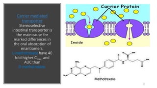 Carrier mediated
transporter
Stereoselective
intestinal transporter is
the main cause for
marked differences in
the oral absorption of
enantiomers.
L-methotrexate have 40
fold higher Cmax and
AUC than
D-methotrexate.
17
 