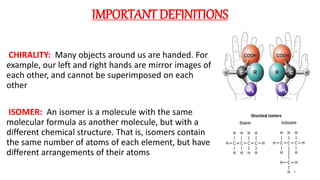 IMPORTANT DEFINITIONS
CHIRALITY: Many objects around us are handed. For
example, our left and right hands are mirror images of
each other, and cannot be superimposed on each
other
ISOMER: An isomer is a molecule with the same
molecular formula as another molecule, but with a
different chemical structure. That is, isomers contain
the same number of atoms of each element, but have
different arrangements of their atoms
4
 