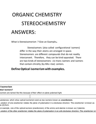 ORGANIC CHEMISTRY
STEREOCHEMISTRY
ANSWERS:
What is Stereoisomerism ? Give an Example.
Stereoisomers (also called configurational isomers)
differ in the way their atoms are arranged in space.
Stereoisomers are different compounds that do not readily
interconvert. Therefore, they can be kind separated. There
are two kinds of stereoisomers: cis–trans isomers and isomers
that contain chirality (ky-RAL-i-tee) centers.
Define Optical isomerismwith examples.
l isomerism
ptical isomers?
isomers are named like this because of their effect on plane polarised light.
substances which show optical isomerism exist as two isomers known as enantiomers.
A solution of one enantiomer rotates the plane of polarisation in a clockwise direction. This enantiomer is known as
he (+) form.
For example, one of the optical isomers (enantiomers) of the amino acid alanine is known as (+)alanine.
A solution of the other enantiomer rotates the plane of polarisation in an anti-clockwise direction. This enantiomer is k
 