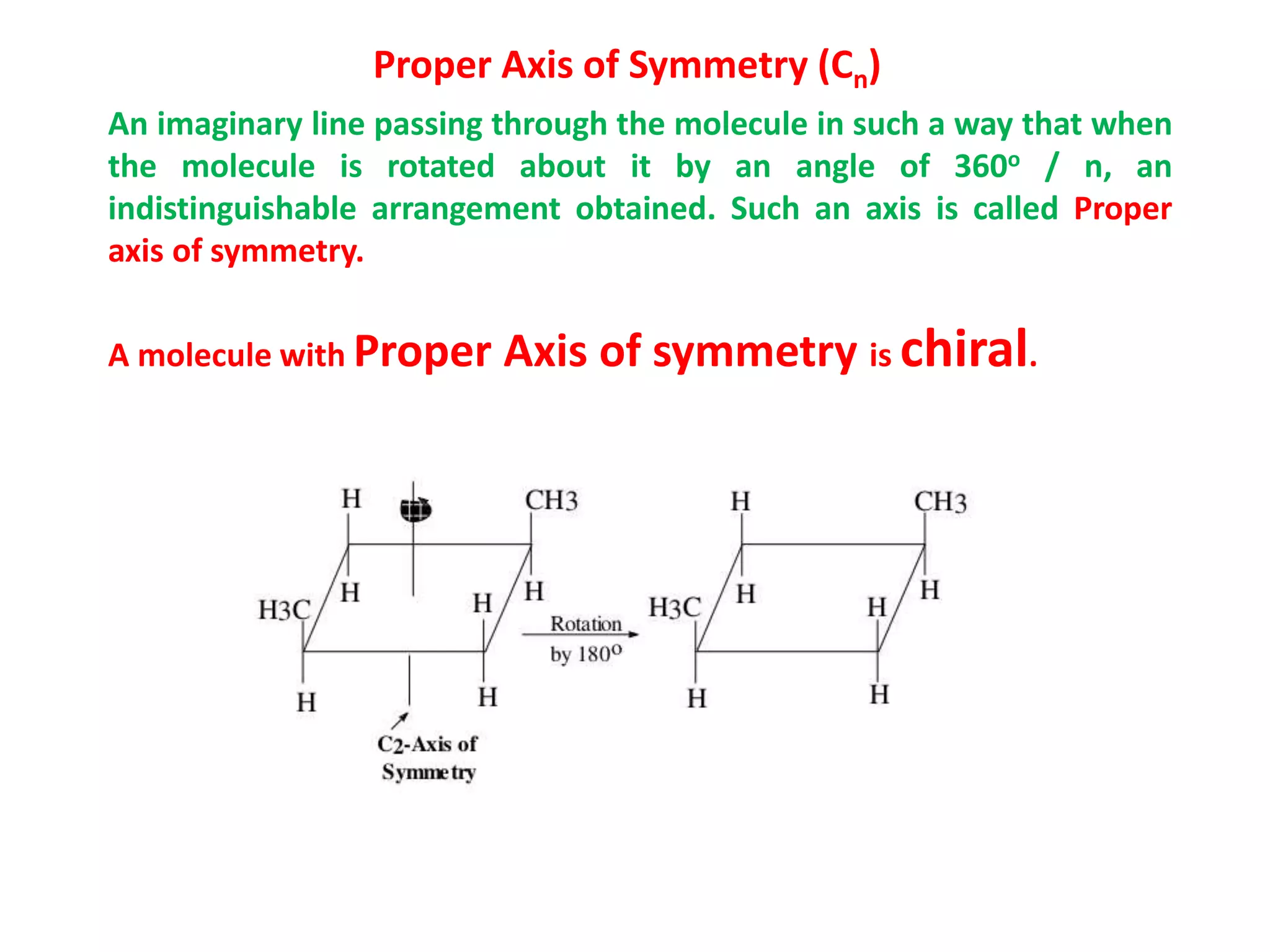 Proper Axis of Symmetry (Cn)
An imaginary line passing through the molecule in such a way that when
the molecule is rotated about it by an angle of 360o / n, an
indistinguishable arrangement obtained. Such an axis is called Proper
axis of symmetry.
A molecule with Proper Axis of symmetry is chiral.
 
