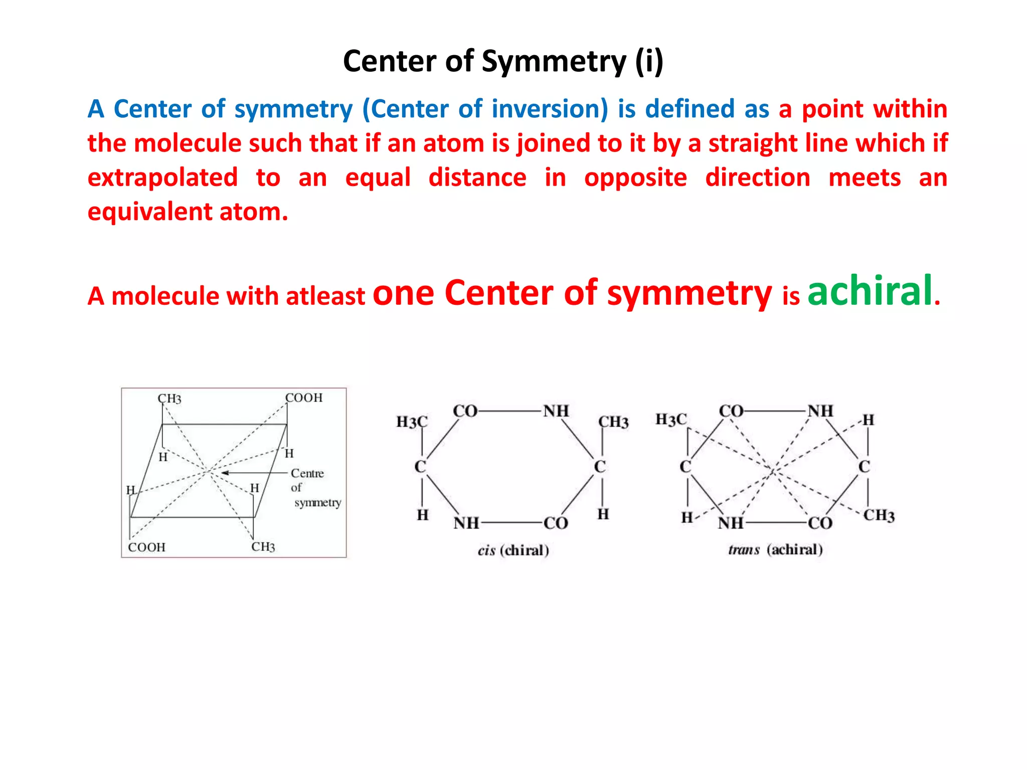Center of Symmetry (i)
A Center of symmetry (Center of inversion) is defined as a point within
the molecule such that if an atom is joined to it by a straight line which if
extrapolated to an equal distance in opposite direction meets an
equivalent atom.
A molecule with atleast one Center of symmetry is achiral.
 