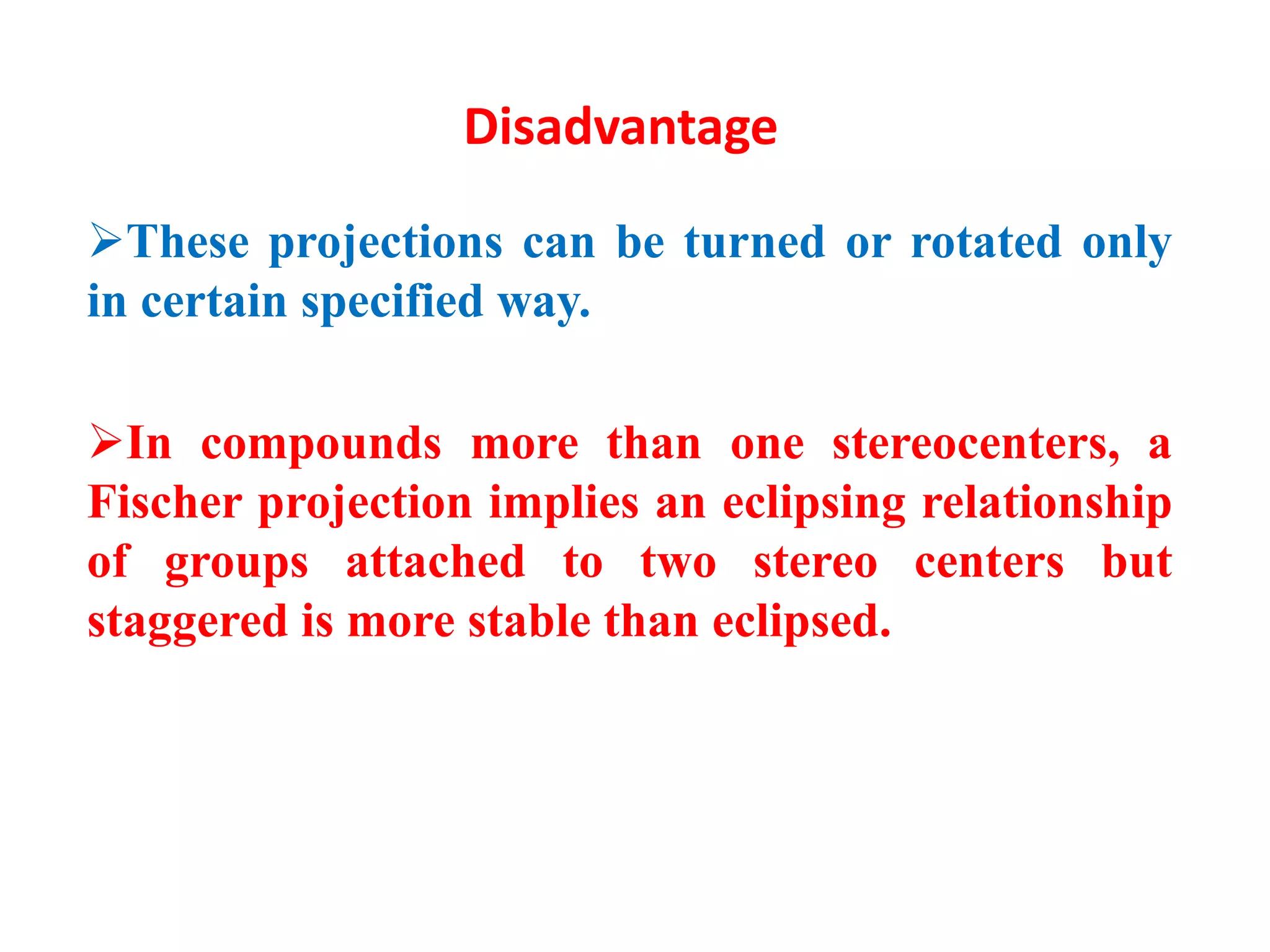 Disadvantage
These projections can be turned or rotated only
in certain specified way.
In compounds more than one stereocenters, a
Fischer projection implies an eclipsing relationship
of groups attached to two stereo centers but
staggered is more stable than eclipsed.
 