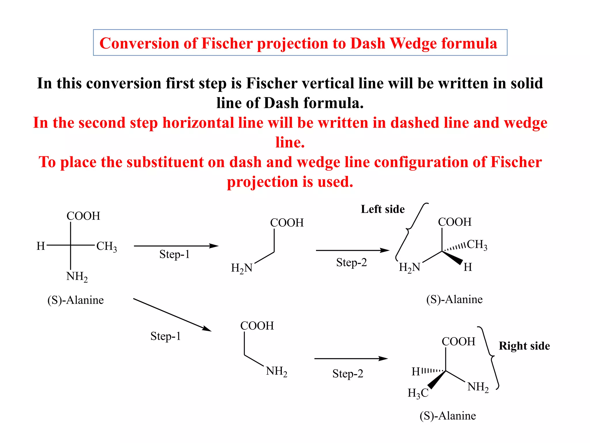 Conversion of Fischer projection to Dash Wedge formula
In this conversion first step is Fischer vertical line will be written in solid
line of Dash formula.
In the second step horizontal line will be written in dashed line and wedge
line.
To place the substituent on dash and wedge line configuration of Fischer
projection is used.
Left side
COOH
NH2
CH3
H
Step-1
COOH
H2N Step-2
COOH
H
H2N
CH3
(S)-Alanine (S)-Alanine
COOH
NH2
(S)-Alanine
COOH
NH2
H
H3C
Step-1
Step-2
Right side
 