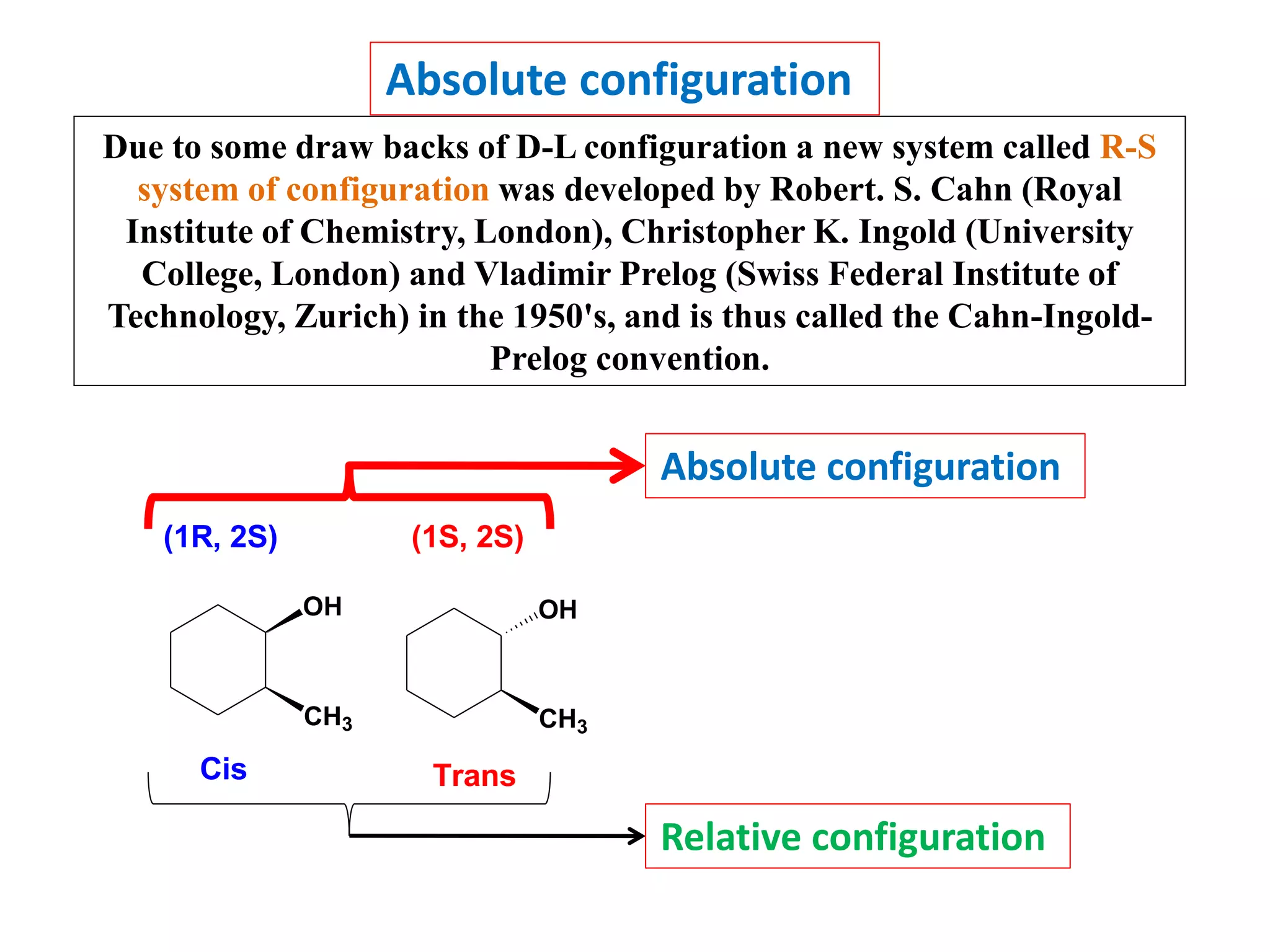 Absolute configuration
Due to some draw backs of D-L configuration a new system called R-S
system of configuration was developed by Robert. S. Cahn (Royal
Institute of Chemistry, London), Christopher K. Ingold (University
College, London) and Vladimir Prelog (Swiss Federal Institute of
Technology, Zurich) in the 1950's, and is thus called the Cahn-Ingold-
Prelog convention.
OH
CH3
OH
CH3
Cis Trans
(1R, 2S) (1S, 2S)
Absolute configuration
Relative configuration
 