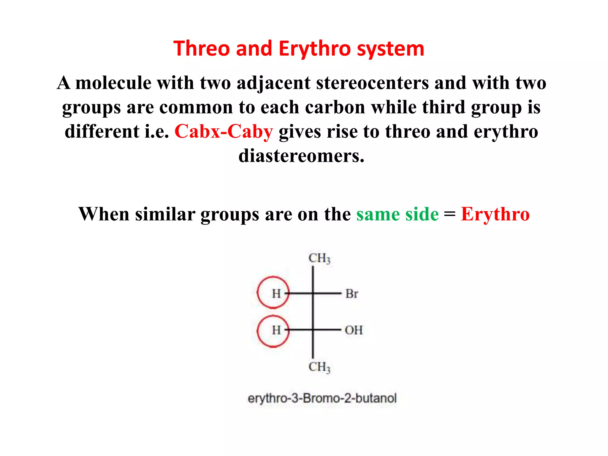 Threo and Erythro system
A molecule with two adjacent stereocenters and with two
groups are common to each carbon while third group is
different i.e. Cabx-Caby gives rise to threo and erythro
diastereomers.
When similar groups are on the same side = Erythro
 