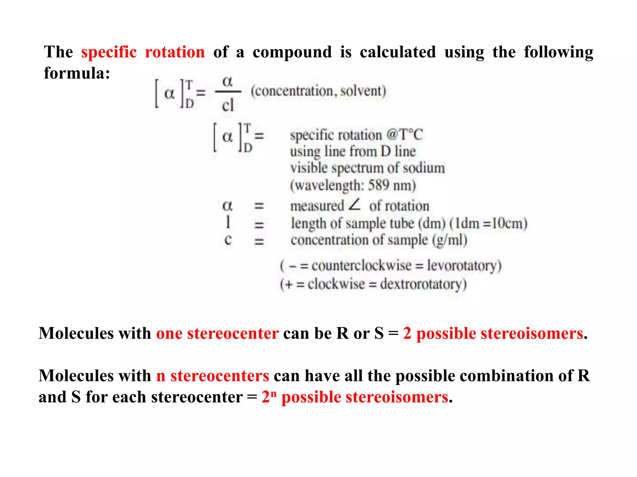 The specific rotation of a compound is calculated using the following
formula:
Molecules with one stereocenter can be R or S = 2 possible stereoisomers.
Molecules with n stereocenters can have all the possible combination of R
and S for each stereocenter = 2n possible stereoisomers.
 