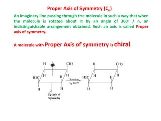 Proper Axis of Symmetry (Cn)
An imaginary line passing through the molecule in such a way that when
the molecule is rotated about it by an angle of 360o / n, an
indistinguishable arrangement obtained. Such an axis is called Proper
axis of symmetry.
A molecule with Proper Axis of symmetry is chiral.
 