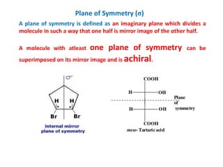 Plane of Symmetry (σ)
A plane of symmetry is defined as an imaginary plane which divides a
molecule in such a way that one half is mirror image of the other half.
A molecule with atleast one plane of symmetry can be
superimposed on its mirror image and is achiral.
 