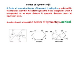 Center of Symmetry (i)
A Center of symmetry (Center of inversion) is defined as a point within
the molecule such that if an atom is joined to it by a straight line which if
extrapolated to an equal distance in opposite direction meets an
equivalent atom.
A molecule with atleast one Center of symmetry is achiral.
 