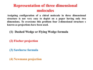 Representation of three dimensional
molecules
(1) Dashed Wedge or Flying Wedge formula
(2) Fischer projection
(3) Sawhorse formula
(4) Newmann projection
Assigning configuration of a chiral molecule in three dimensional
structure is not very easy to depict on a paper having only two
dimensions. To overcome this problem four 2-dimesional structure s
known as projections have been used.
 