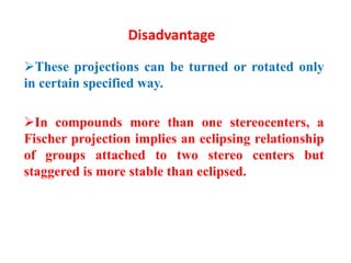 Disadvantage
These projections can be turned or rotated only
in certain specified way.
In compounds more than one stereocenters, a
Fischer projection implies an eclipsing relationship
of groups attached to two stereo centers but
staggered is more stable than eclipsed.
 